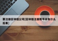 要注册区块链公司[区块链注册账号会有什么后果]