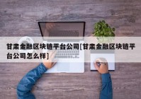 甘肃金融区块链平台公司[甘肃金融区块链平台公司怎么样]