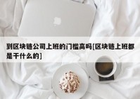 到区块链公司上班的门槛高吗[区块链上班都是干什么的]